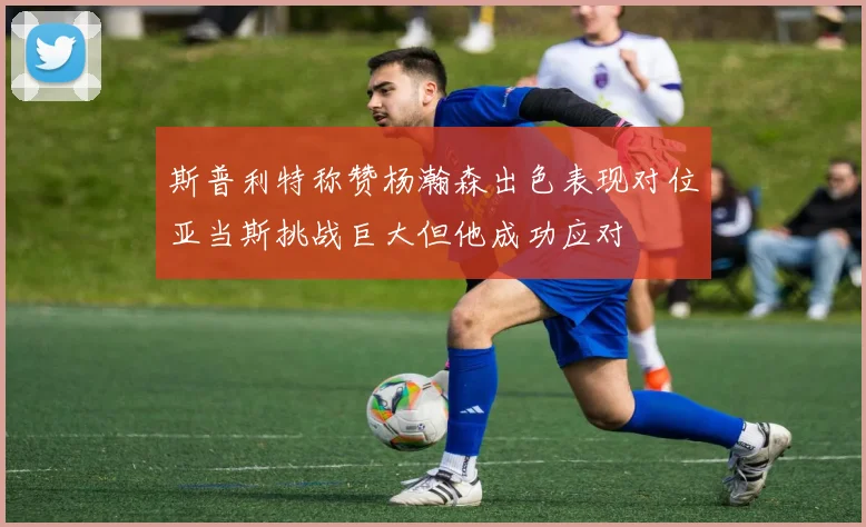 斯普利特称赞杨瀚森出色表现对位亚当斯挑战巨大但他成功应对