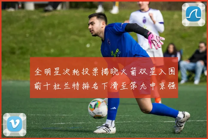 全明星次轮投票揭晓火箭双星入围前十杜兰特排名下滑至第九申京强势晋级第十位
