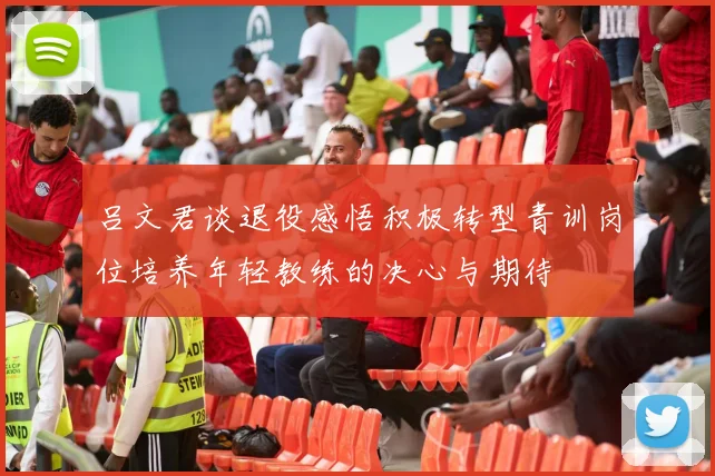 吕文君谈退役感悟积极转型青训岗位培养年轻教练的决心与期待