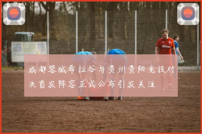 成都蓉城希拉谷与贵州贵阳竞技对决首发阵容正式公布引发关注