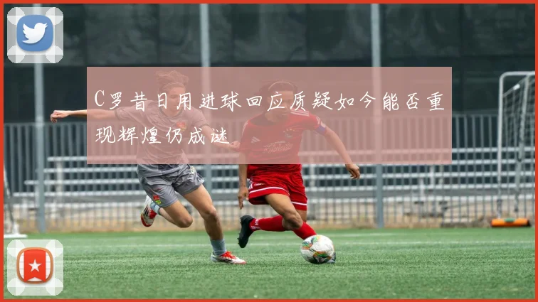 C罗昔日用进球回应质疑如今能否重现辉煌仍成谜