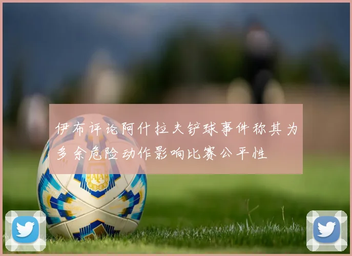 伊布评论阿什拉夫铲球事件称其为多余危险动作影响比赛公平性