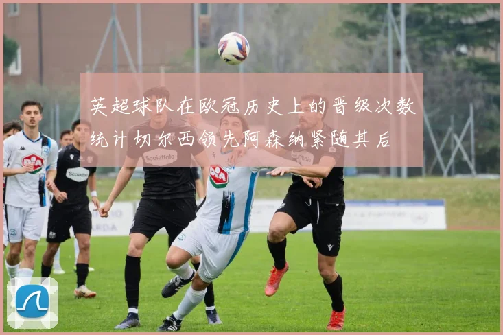 英超球队在欧冠历史上的晋级次数统计切尔西领先阿森纳紧随其后