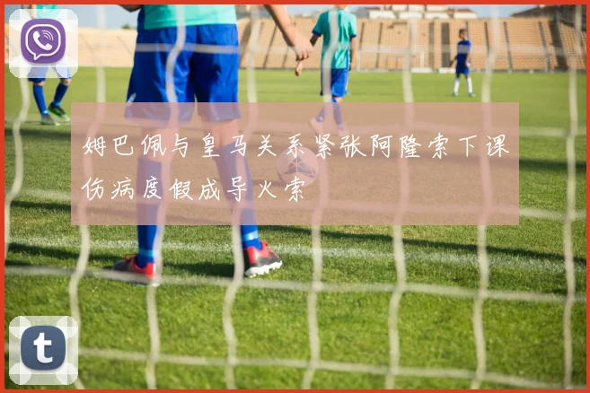 姆巴佩与皇马关系紧张阿隆索下课伤病度假成导火索