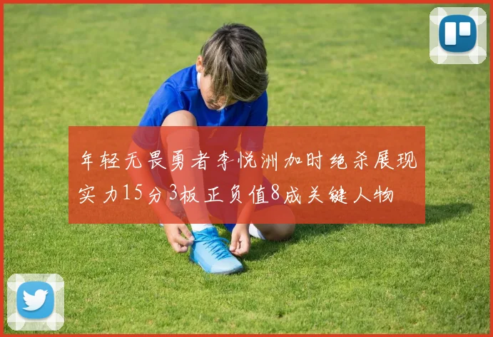 年轻无畏勇者李悦洲加时绝杀展现实力15分3板正负值8成关键人物