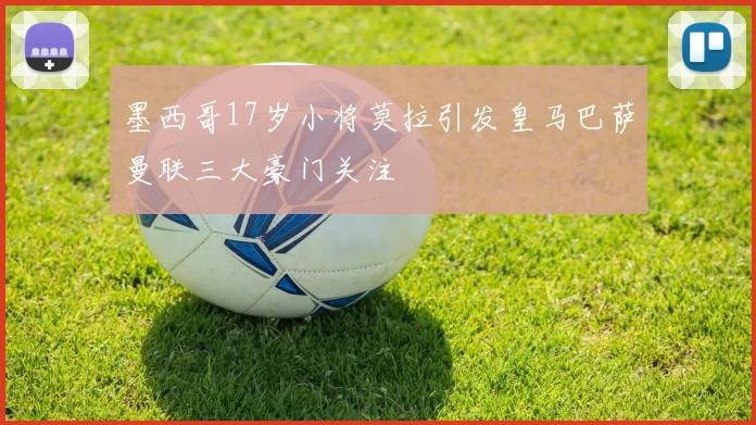 墨西哥17岁小将莫拉引发皇马巴萨曼联三大豪门关注