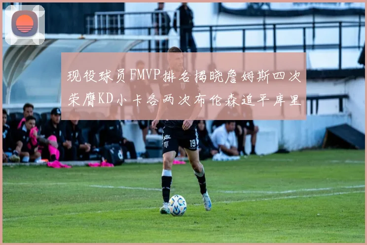 现役球员FMVP排名揭晓詹姆斯四次荣膺KD小卡各两次布伦森追平库里约基奇等人