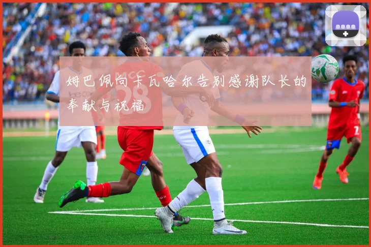 姆巴佩向卡瓦哈尔告别感谢队长的奉献与祝福