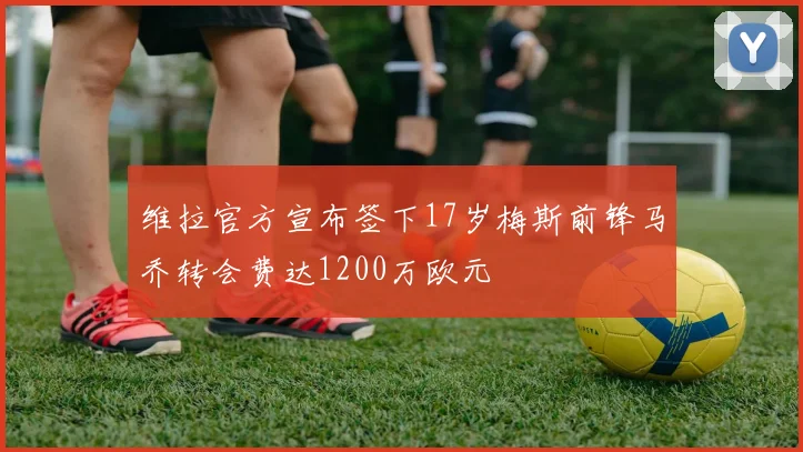 维拉官方宣布签下17岁梅斯前锋马乔转会费达1200万欧元