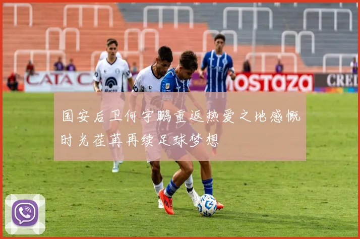 国安后卫何宇鹏重返热爱之地感慨时光荏苒再续足球梦想