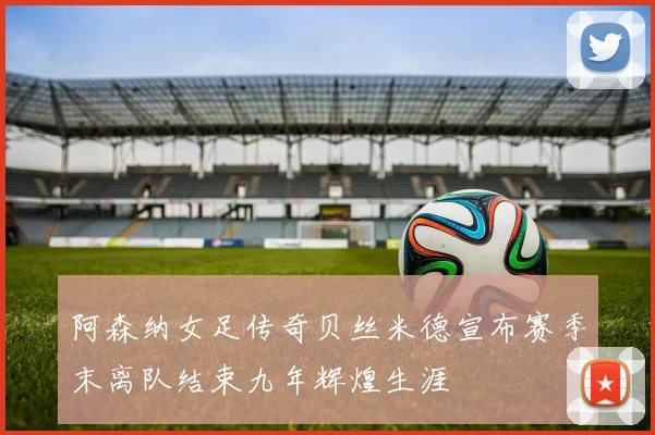 阿森纳女足传奇贝丝米德宣布赛季末离队结束九年辉煌生涯