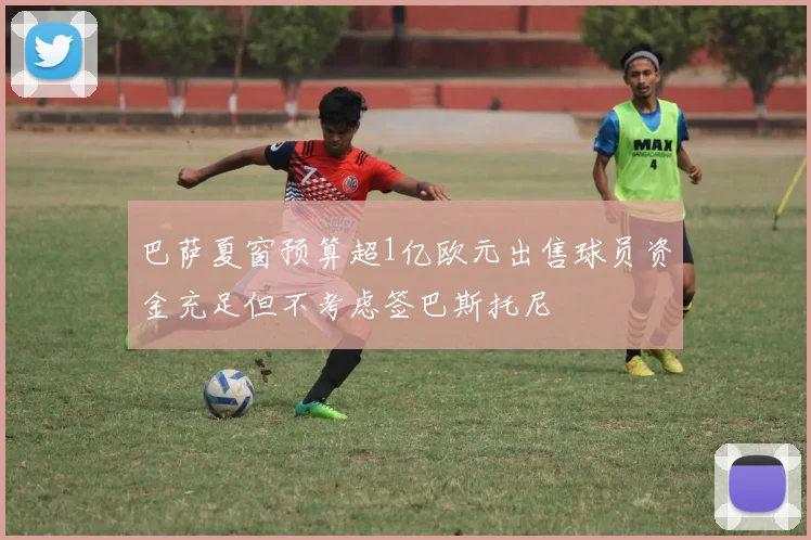 巴萨夏窗预算超1亿欧元出售球员资金充足但不考虑签巴斯托尼