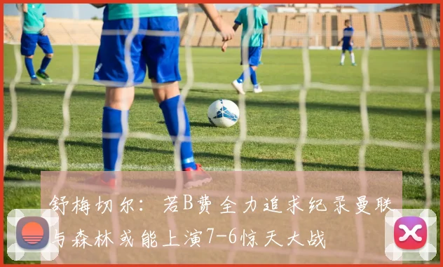 舒梅切尔：若B费全力追求纪录曼联与森林或能上演7-6惊天大战